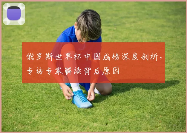 俄罗斯世界杯中国成绩深度剖析，专访专家解读背后原因