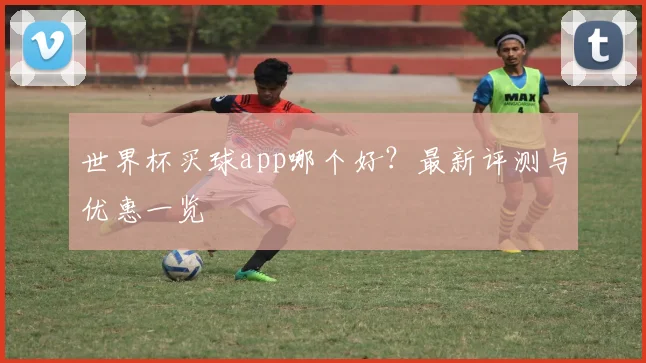 世界杯买球app哪个好？最新评测与优惠一览