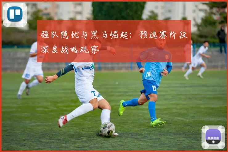 强队隐忧与黑马崛起：预选赛阶段深度战略观察
